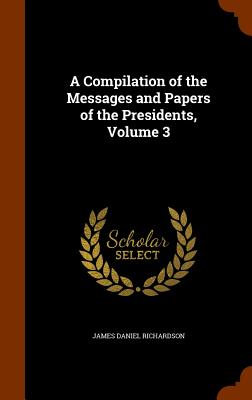 A Compilation of the Messages and Papers of the Presidents, Volume 3 - Richardson, James Daniel