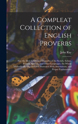 A Compleat Collection of English Proverbs: Also the Most Celebrated Proverbs of the Scotch, Italian, French, Spanish, and Other Languages. the Whole Methodically Digested and Illustrated With Annotations, and Proper Explanations - Ray, John