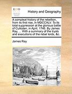 A Compleat History of the Rebellion, from Its First Rise, in MDCCXLV. to Its Total Suppression at the Glorious Battle of Culloden, in April, 1746. by James Ray, ... with a Summary of the Tryals and Executions of the Rebel Lords, &c