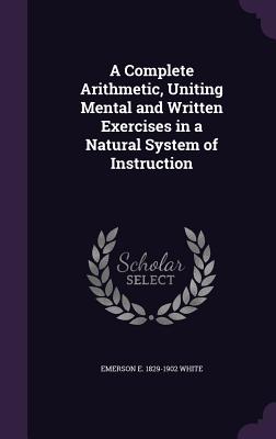 A Complete Arithmetic, Uniting Mental and Written Exercises in a Natural System of Instruction - White, Emerson E 1829-1902