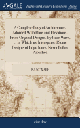 A Complete Body of Architecture. Adorned With Plans and Elevations, From Original Designs. By Isaac Ware, ... In Which are Interspersed Some Designs of Inigo Jones, Never Before Published