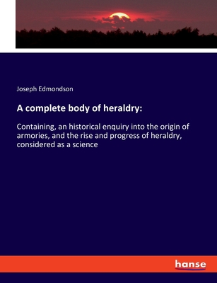 A complete body of heraldry: Containing, an historical enquiry into the origin of armories, and the rise and progress of heraldry, considered as a science - Edmondson, Joseph