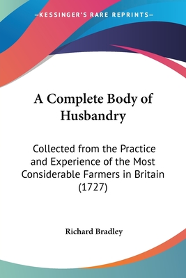 A Complete Body of Husbandry: Collected from the Practice and Experience of the Most Considerable Farmers in Britain (1727) - Bradley, Richard