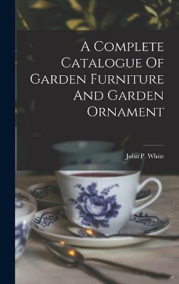 A Complete Catalogue Of Garden Furniture And Garden Ornament - White, John P