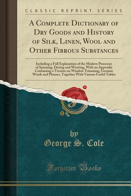 A Complete Dictionary of Dry Goods and History of Silk, Linen, Wool and Other Fibrous Substances: Including a Full Explanation of the Modern Processes of Spinning, Dyeing and Weaving, with an Appendix Containing a Treatise on Window Trimming, German Words - Cole, George S
