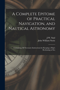 A Complete Epitome of Practical Navigation, and Nautical Astronomy: Containing All Necessary Instructions for Keeping a Ship's Reckoning at Sea