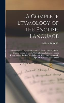 A Complete Etymology of the English Language: Containing the Anglo-Saxon, French, Dutch, German, Welsh, Danish, Gothic, Swedish, Gaelic, Italian, Latin, and Greek Roots, and the English Words Derived Therefrom, Accurately Spelled, Accented, and Defined - Smith, William W