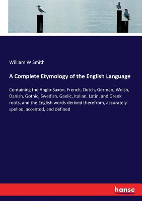 A Complete Etymology of the English Language: Containing the Anglo-Saxon, French, Dutch, German, Welsh, Danish, Gothic, Swedish, Gaelic, Italian, Latin, and Greek roots, and the English words derived therefrom, accurately spelled, accented, and defined - Smith, William W
