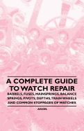 A Complete Guide to Watch Repair - Barrels, Fuses, Mainsprings, Balance Springs, Pivots, Depths, Train Wheels and Common Stoppages of Watches - Anon