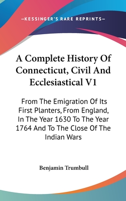 A Complete History Of Connecticut, Civil And Ecclesiastical V1: From The Emigration Of Its First Planters, From England, In The Year 1630 To The Year 1764 And To The Close Of The Indian Wars - Trumbull, Benjamin