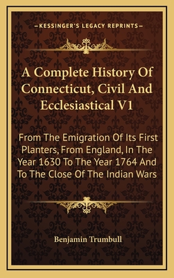 A Complete History of Connecticut, Civil and Ecclesiastical V1: From the Emigration of Its First Planters, from England, in the Year 1630 to the Year 1764 and to the Close of the Indian Wars - Trumbull, Benjamin