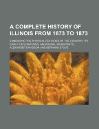 A Complete History of Illinois from 1673 to 1873: Embracing the Physical Features of the Country; Its Early Explorations; Aboriginal Inhabitants; French and British Occupation; Conquest by Virginia; Territorial Condition, and the Subsequent Civil, Militar