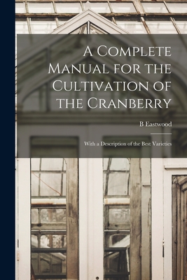 A Complete Manual for the Cultivation of the Cranberry: With a Description of the Best Varieties - Eastwood, B