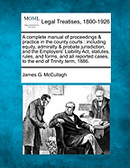 A complete manual of proceedings & practice in the county courts: including equity, admiralty & probate jurisdiction, and the Employers' Liability Act, statutes, rules, and forms, and all reported cases, to the end of Trinity term, 1886. - McCullagh, James G