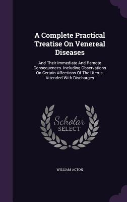 A Complete Practical Treatise On Venereal Diseases: And Their Immediate And Remote Consequences. Including Observations On Certain Affections Of The Uterus, Attended With Discharges - Acton, William