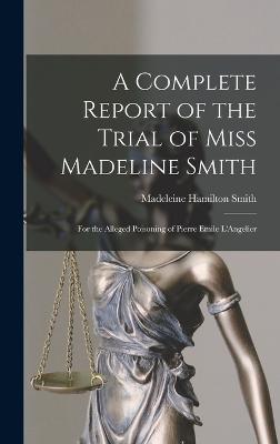 A Complete Report of the Trial of Miss Madeline Smith: For the Alleged Poisoning of Pierre Emile L'Angelier - Smith, Madeleine Hamilton