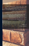 A Complete Treatise on the Electro-deposition of Metals. Comprising Electro-plating and Galvanoplastic Operations, the Deposition of Metals by the Contact and Immersion Processes, the Coloring of Metals, the Methods of Grinding and Polishing ..