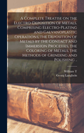 A Complete Treatise on the Electro-deposition of Metals. Comprising Electro-plating and Galvanoplastic Operations, the Deposition of Metals by the Contact and Immersion Processes, the Coloring of Metals, the Methods of Grinding and Polishing ..