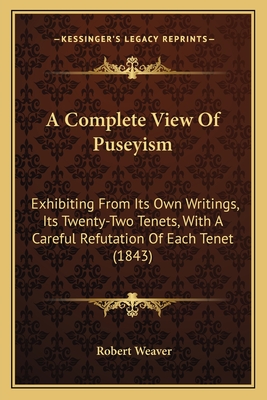 A Complete View of Puseyism: Exhibiting from Its Own Writings, Its Twenty-Two Tenets, with a Careful Refutation of Each Tenet (1843) - Weaver, Robert