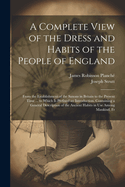 A Complete View of the Dress and Habits of the People of England: From the Establishment of the Saxons in Britain to the Present Time ... to Which Is Prefixed an Introduction, Containing a General Description of the Ancient Habits in Use Among Mankind, Fr