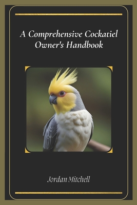 A Comprehensive Cockatiel Owner's Handbook: The Essential Guide to Keeping Your Feathered Friend Healthy, Happy, and Loved - Mitchell, Jordan