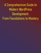 A Comprehensive Guide to Modern WordPress Development: From Foundations to Mastery: Everything You Need to Know to Build Professional WordPress Applications, Plugins, Themes and More