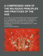 A Compressed View of the Religious Principles and Practices of the Age: Or, a Trial of the Chief Spirits That Are in the World, by the Standard of the Scriptures, Attempted in Eight Sermons