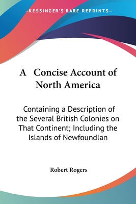 A Concise Account of North America: Containing a Description of the Several British Colonies on That Continent; Including the Islands of Newfoundlan - Rogers, Robert