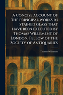 A Concise Account of the Principal Works in Stained Glass That Have Been Executed by Thomas Willement of London, Fellow of the Society of Antiquaries