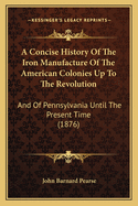 A Concise History Of The Iron Manufacture Of The American Colonies Up To The Revolution: And Of Pennsylvania Until The Present Time (1876)