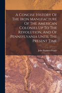 A Concise History Of The Iron Manufacture Of The American Colonies Up To The Revolution, And Of Pennsylvania Until The Present Time
