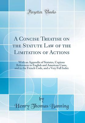 A Concise Treatise on the Statute Law of the Limitation of Actions: With an Appendix of Statutes, Copious References to English and American Cases, and to the French Code, and a Very Full Index (Classic Reprint) - Banning, Henry Thomas