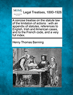 A Concise Treatise on the Statute Law of the Limitation of Actions: With an Appendix of Statutes, References to English, Irish and American Cases, and to the French Code, and a Very Full Index. - Banning, Henry Thomas