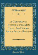 A Conference Between Two Men That Had Doubts about Infant-Baptism (Classic Reprint)