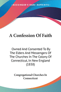 A Confession Of Faith: Owned And Consented To By The Elders And Messengers Of The Churches In The Colony Of Connecticut, In New England (1838)