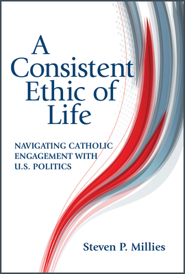 A Consistent Ethic of Life: Navigating Catholic Engagement with U.S. Politics - Millies, Steven P