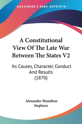 A Constitutional View Of The Late War Between The States V2: Its Causes, Character, Conduct And Results (1870) - Stephens, Alexander Hamilton