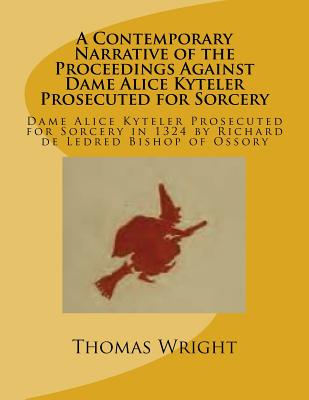 A Contemporary Narrative of the Proceedings Against Dame Alice Kyteler Prosecuted for Sorcery: Dame Alice Kyteler Prosecuted for Sorcery in 1324 by Richard de Ledred Bishop of Ossory - Wright, Thomas