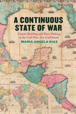 A Continuous State of War: Empire Building and Race Making in the Civil War-Era Gulf South - Diaz, Maria Angela