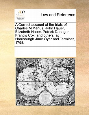 A Correct Account of the Trials of Charles M'Manus, John Hauer, Elizabeth Hauer, Patrick Donagan, Francis Cox, and Others; At Harrisburgh June Oyer and Terminer, 1798. - Multiple Contributors