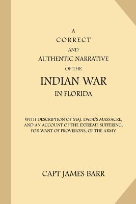 A Correct and Authentic Narrative of the Indian War in Florida: with Description of Maj. Dade's Massacre, and an Account of the Extreme Suffering, for Want of Provisions, of the Army - Barr, James