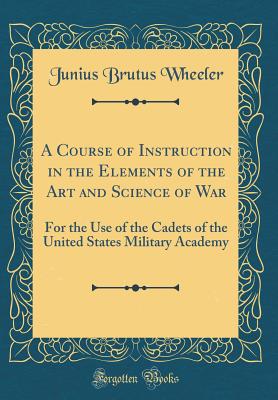 A Course of Instruction in the Elements of the Art and Science of War: For the Use of the Cadets of the United States Military Academy (Classic Reprint) - Wheeler, Junius Brutus