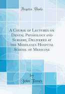 A Course of Lectures on Dental Physiology and Surgery, Delivered at the Middlesex Hospital School of Medicine (Classic Reprint)