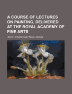 A Course of Lectures on Painting, Delivered at the Royal Academy of Fine Arts - Howard, Henry