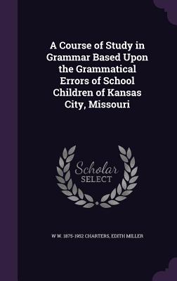 A Course of Study in Grammar Based Upon the Grammatical Errors of School Children of Kansas City, Missouri - Charters, W W 1875-1952, and Miller, Edith