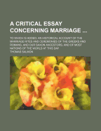 A Critical Essay Concerning Marriage ... to Which Is Added, an Historical Account of the Marriage Rites and Cermonies of the Greeks and Romans, and Our Saxon Ancestors, and of Most Nations of the World at This Day