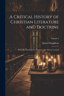 A Critical History of Christian Literature and Doctrine: From the Death of the Apostles to the Nicene Council; Volume 2 - Donaldson, James