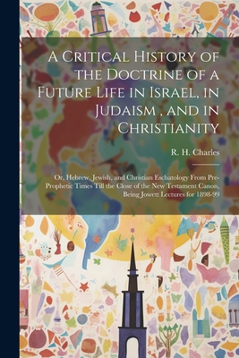 A Critical History of the Doctrine of a Future Life in Israel, in Judaism, and in Christianity: Or, Hebrew, Jewish, and Christian Eschatology From Pre-prophetic Times Till the Close of the New Testament Canon, Being Jowett Lectures for 1898-99 - Charles, R H (Robert Henry) 1855-1 (Creator)