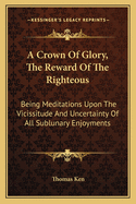 A Crown Of Glory, The Reward Of The Righteous: Being Meditations Upon The Vicissitude And Uncertainty Of All Sublunary Enjoyments