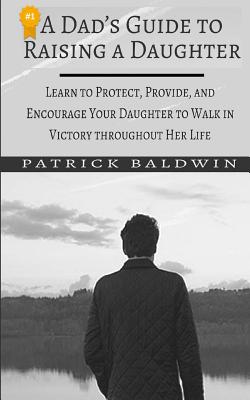A Dad's Guide to Raising a Daughter: Learn to Protect, Provide, and Encourage Your Daughter to Walk in Victory throughout Her Life - F, A J (Editor), and Baldwin, Patrick